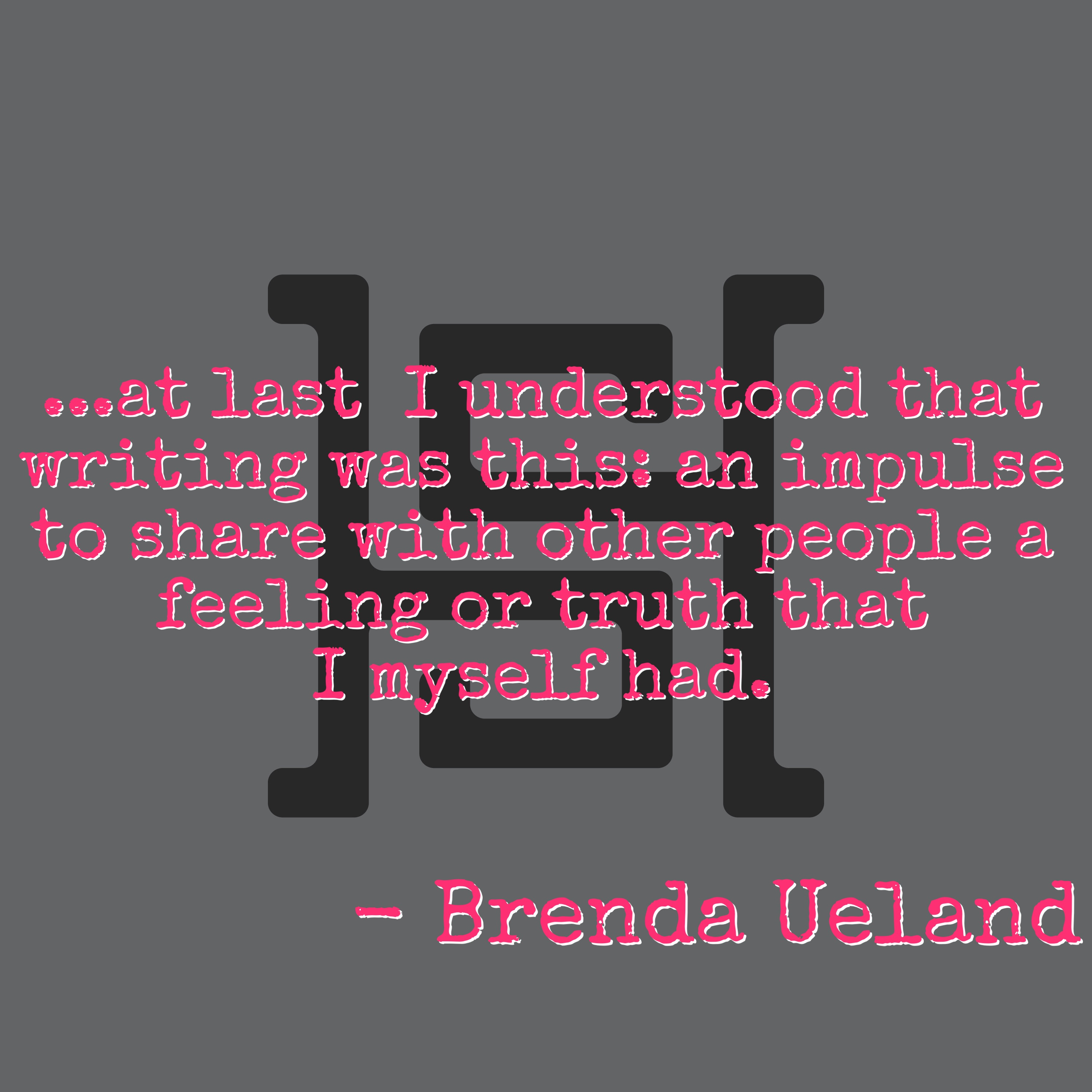 ...at last I understood that writing was this: an impulse to share with other people a feeling or truth that I myself had.. - Brenda Ueland